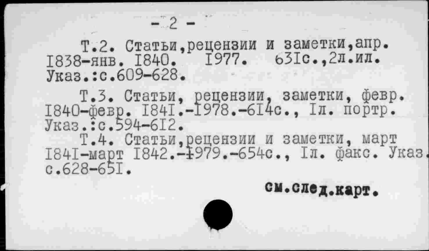 ﻿- 2 - ’
Т.2. Статьи,рецензии и заметки,апр. 1838-янв. 1840.	1977.	ь31с.,2л.ил.
Указ.:с.609-628.
Т.З. Статьи, рецензии, заметки, февр.
1840-	февр. 1841.-1978.-614с., 1л. портр. Указ.:с.594-612.
Т.4. Статьи,рецензии и заметки, март
1841-	март 1842.-1979.-654с., 1л. факс. Указ с.628-651.
см.след.карт.